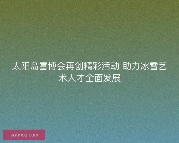 太阳岛雪博会再创精彩活动 助力冰雪艺术人才全面发展