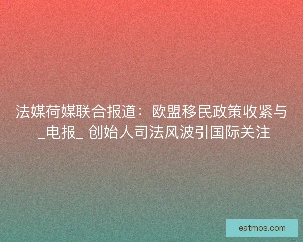 法媒荷媒联合报道：欧盟移民政策收紧与 _电报_ 创始人司法风波引国际关注