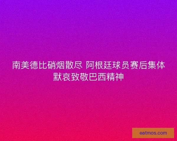 南美德比硝烟散尽 阿根廷球员赛后集体默哀致敬巴西精神